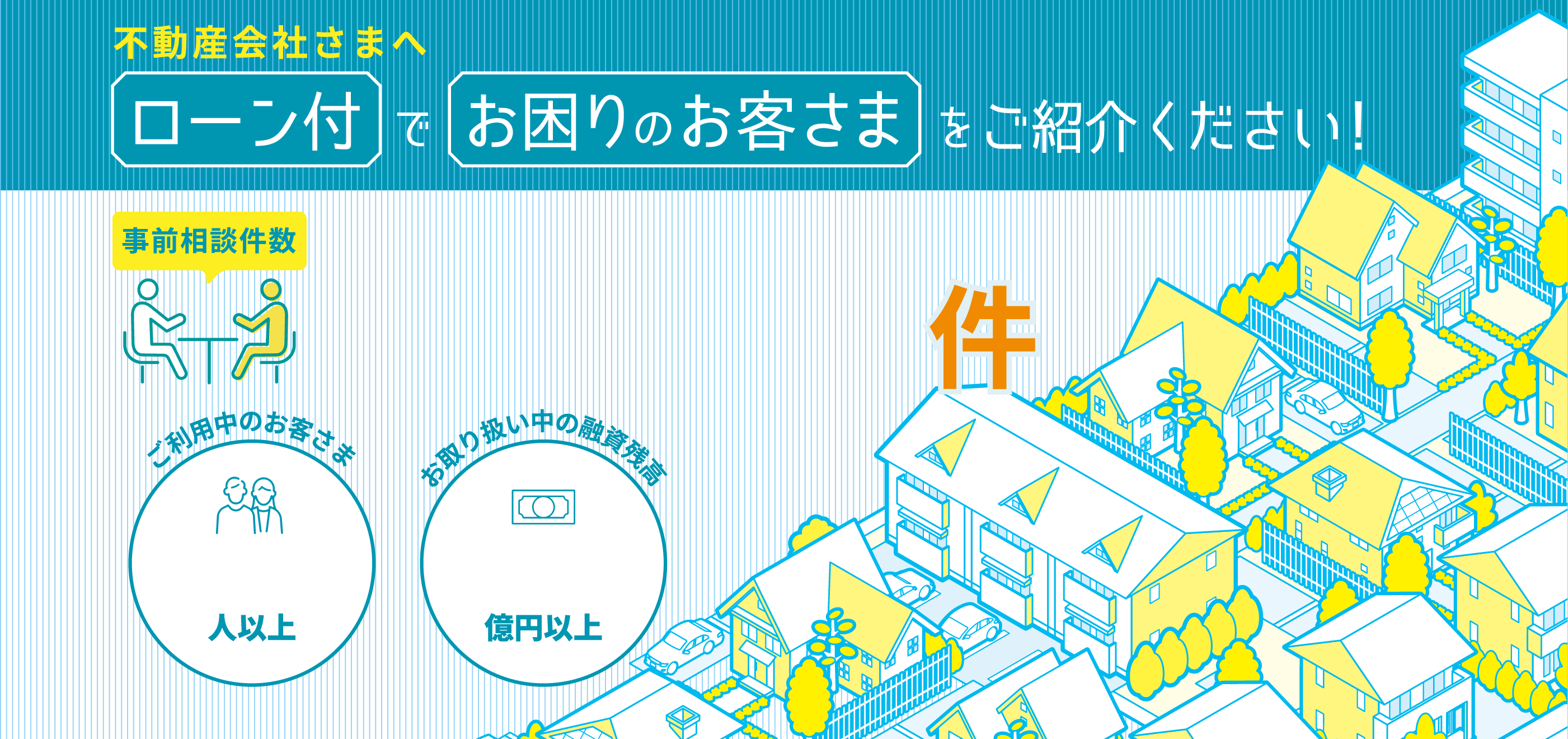 不動産会社さまへローン付でお困りのお客さまをご紹介ください！事前相談件数6,495件 ご利用中のお客さま18,000人以上 お取り扱い中の融資金額3,650億円以上