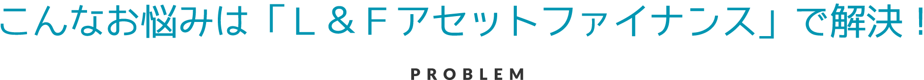 こんなお悩みは、「Ｌ＆Ｆアセットファイナンス」で解決！